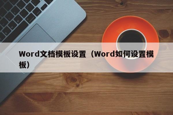 Word文档模板设置(Word如何设置模板)