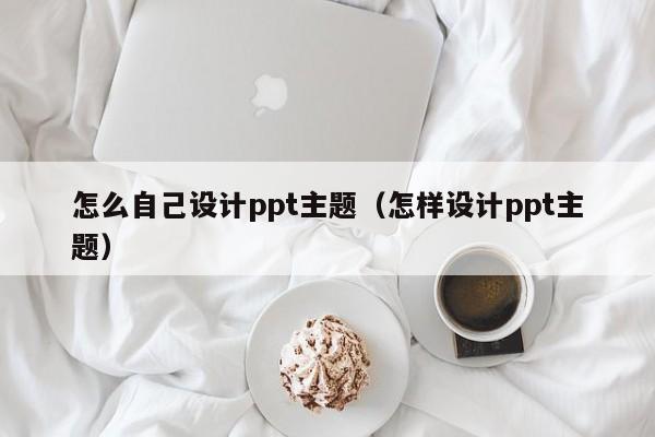 怎么自己设计ppt主题(怎样设计ppt主题)