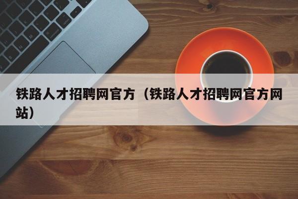 铁路人才招聘网官方（铁路人才招聘网官方网站）