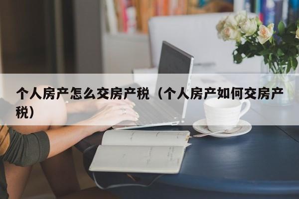 个人房产怎么交房产税（个人房产如何交房产税）