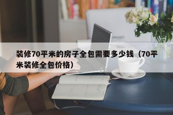 装修70平米的房子全包需要多少钱(70平米装修全包价格)