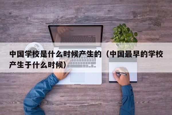 中国学校是什么时候产生的(中国最早的学校产生于什么时候)