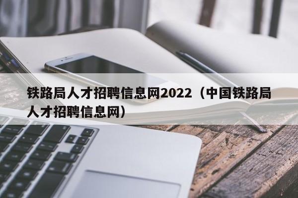 铁路局人才招聘信息网2022（中国铁路局人才招聘信息网）