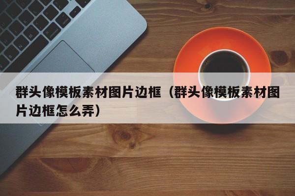 群头像模板素材图片边框（群头像模板素材图片边框怎么弄）