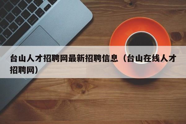 台山人才招聘网最新招聘信息(台山在线人才招聘网)