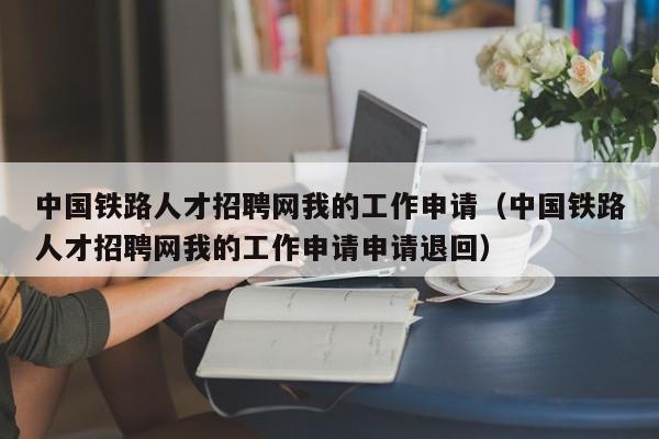 中国铁路人才招聘网我的工作申请(中国铁路人才招聘网我的工作申请申请退回)