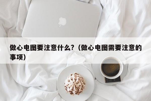做心电图要注意什么?(做心电图需要注意的事项)