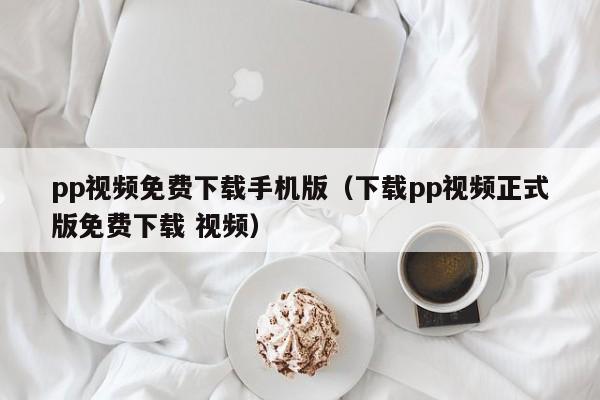 pp视频免费下载手机版(下载pp视频正式版免费下载 视频)