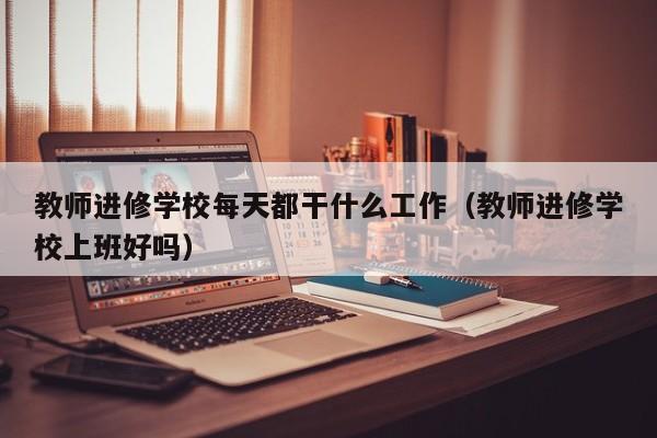 教师进修学校每天都干什么工作(教师进修学校上班好吗)