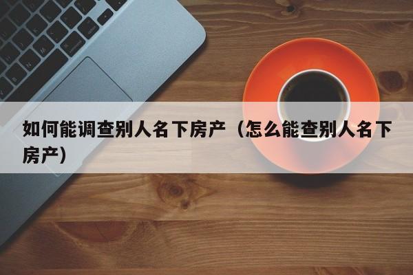 如何能调查别人名下房产(怎么能查别人名下房产)
