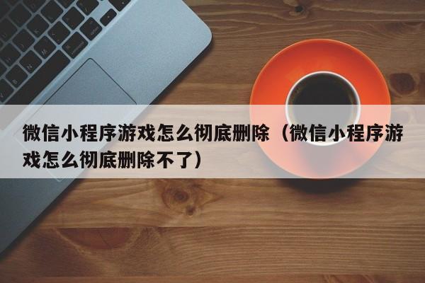 微信小程序游戏怎么彻底删除(微信小程序游戏怎么彻底删除不了)
