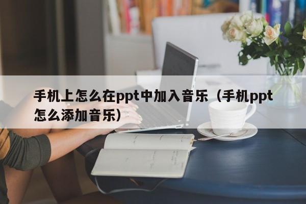 手机上怎么在ppt中加入音乐(手机ppt怎么添加音乐)