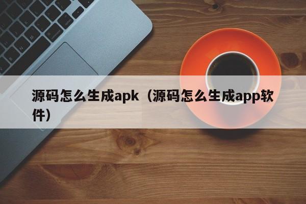 源码怎么生成apk（源码怎么生成app软件）