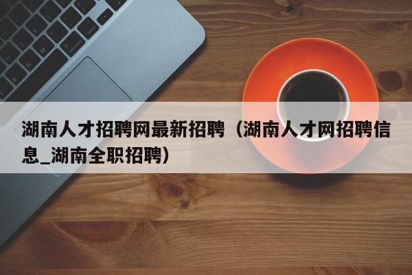 湖南人才招聘网最新招聘（湖南人才网招聘信息_湖南全职招聘）