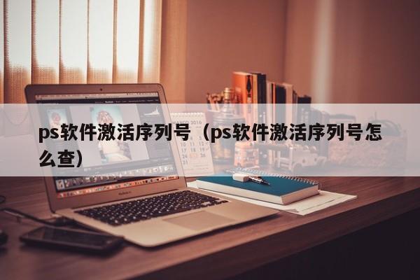 ps软件激活序列号（ps软件激活序列号怎么查）