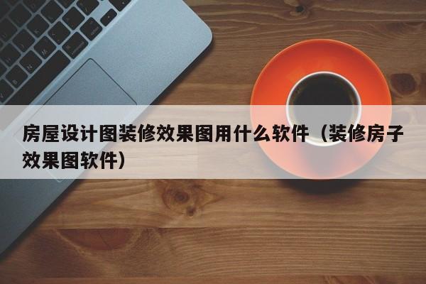 房屋设计图装修效果图用什么软件（装修房子效果图软件）
