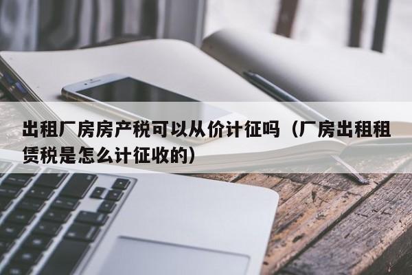 出租厂房房产税可以从价计征吗（厂房出租租赁税是怎么计征收的）