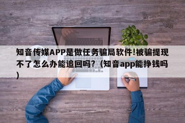 知音传媒APP是做任务骗局软件!被骗提现不了怎么办能追回吗?(知音app能挣钱吗)