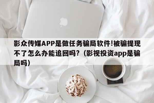 影众传媒APP是做任务骗局软件!被骗提现不了怎么办能追回吗?(影视投资app是骗局吗)
