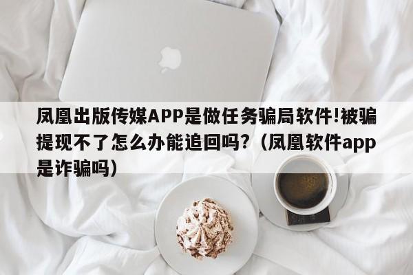 凤凰出版传媒APP是做任务骗局软件!被骗提现不了怎么办能追回吗?(凤凰软件app是诈骗吗)