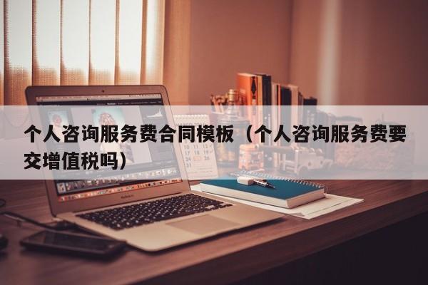 个人咨询服务费合同模板（个人咨询服务费要交增值税吗）