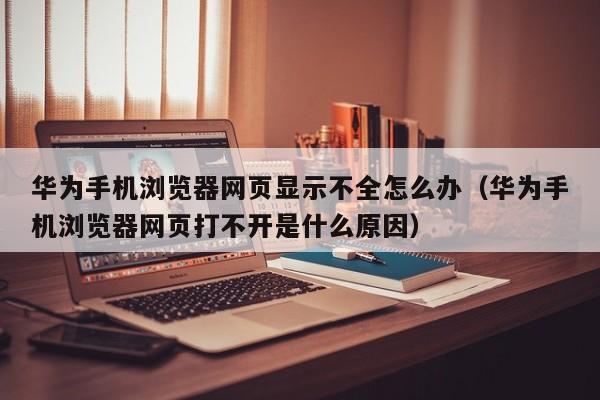 华为手机浏览器网页显示不全怎么办（华为手机浏览器网页打不开是什么原因）