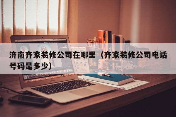 济南齐家装修公司在哪里（齐家装修公司电话号码是多少）