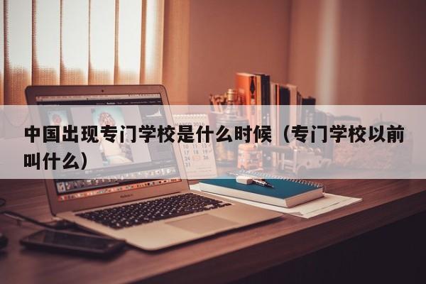 中国出现专门学校是什么时候（专门学校以前叫什么）