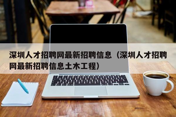 深圳人才招聘网最新招聘信息（深圳人才招聘网最新招聘信息土木工程）