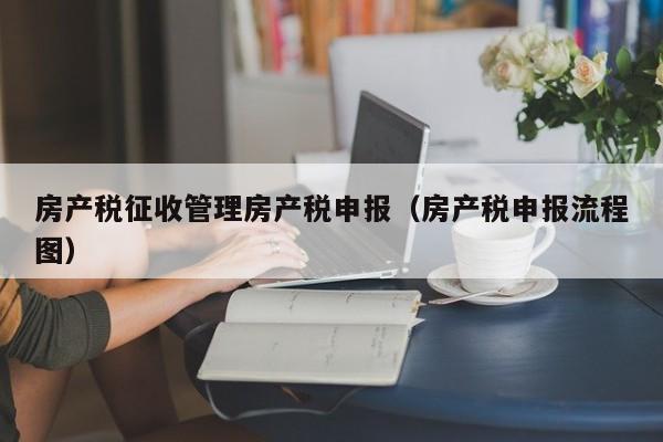 房产税征收管理房产税申报（房产税申报流程图）