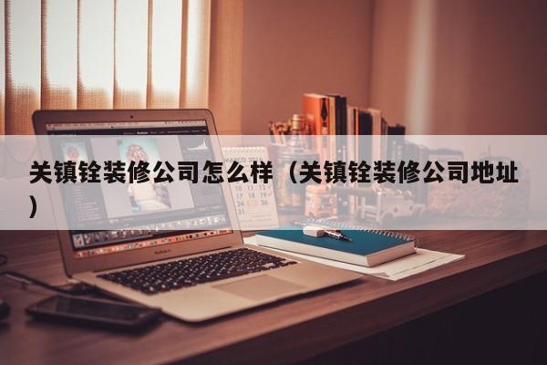 关镇铨装修公司怎么样（关镇铨装修公司地址）