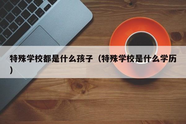 特殊学校都是什么孩子（特殊学校是什么学历）