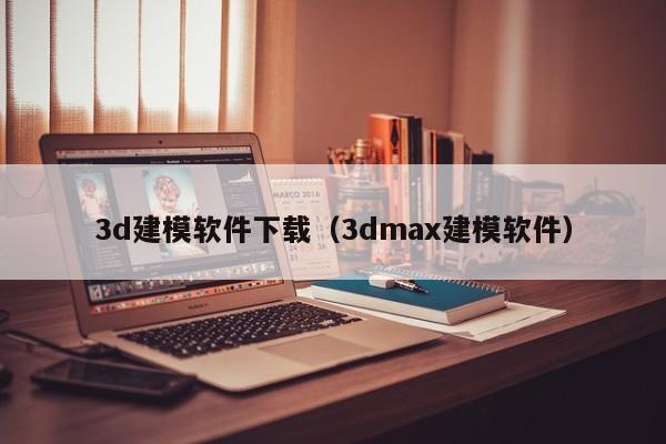 3d建模软件下载（3dmax建模软件）