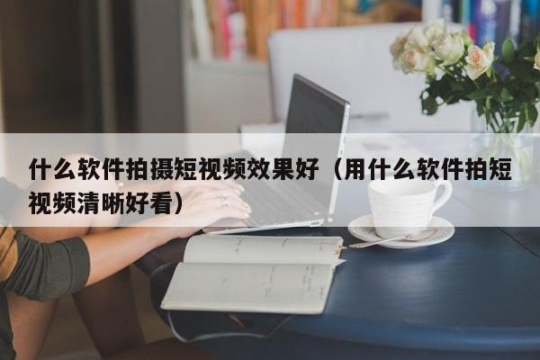 什么软件拍摄短视频效果好（用什么软件拍短视频清晰好看）
