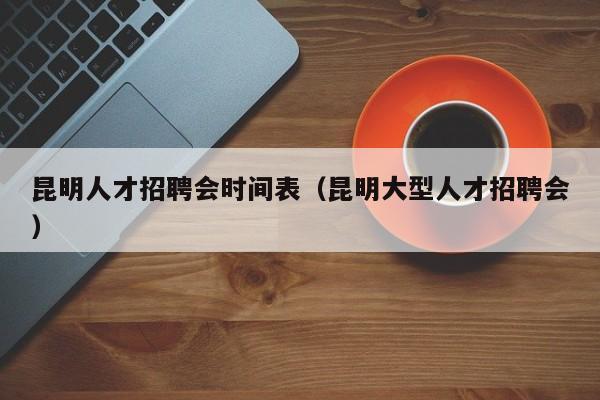 昆明人才招聘会时间表（昆明大型人才招聘会）