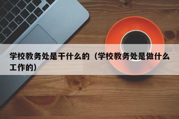 学校教务处是干什么的（学校教务处是做什么工作的）