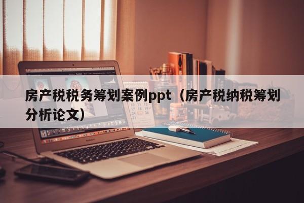 房产税税务筹划案例ppt（房产税纳税筹划分析论文）