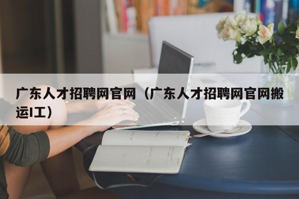 广东人才招聘网官网（广东人才招聘网官网搬运I工）