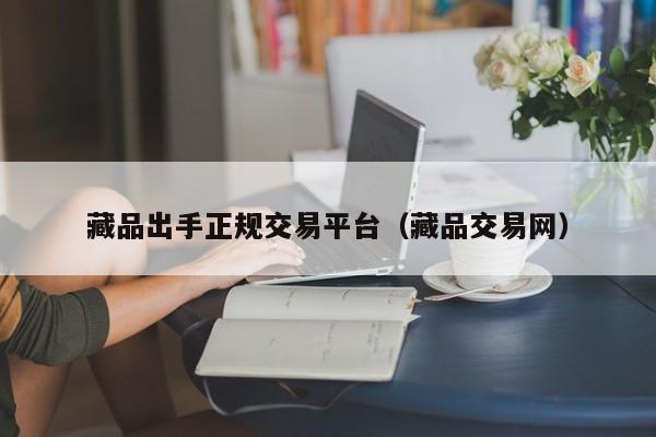 藏品出手正规交易平台（藏品交易网）