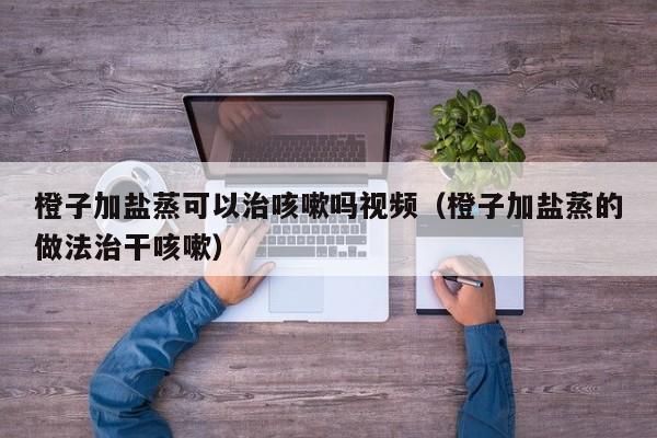 橙子加盐蒸可以治咳嗽吗视频（橙子加盐蒸的做法治干咳嗽）