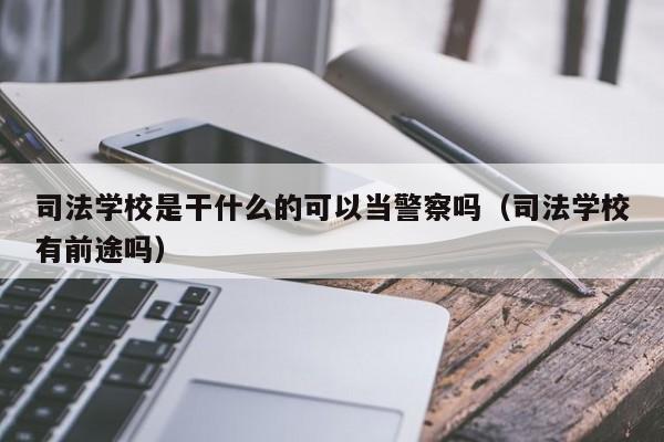 司法学校是干什么的可以当警察吗（司法学校有前途吗）