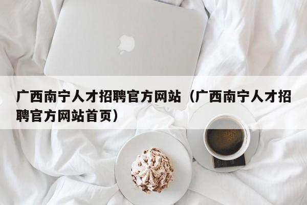广西南宁人才招聘官方网站（广西南宁人才招聘官方网站首页）