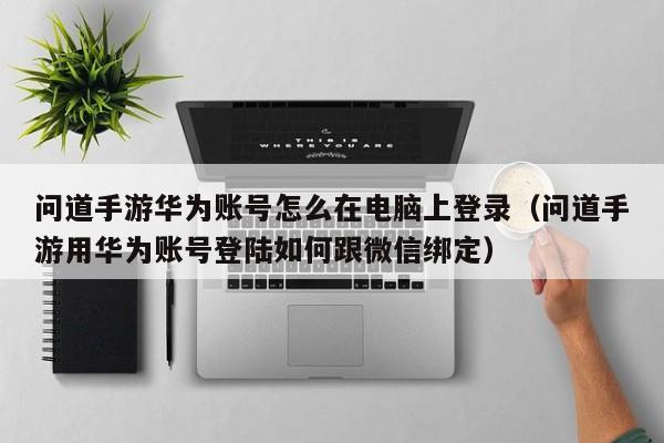 问道手游华为账号怎么在电脑上登录（问道手游用华为账号登陆如何跟微信绑定）