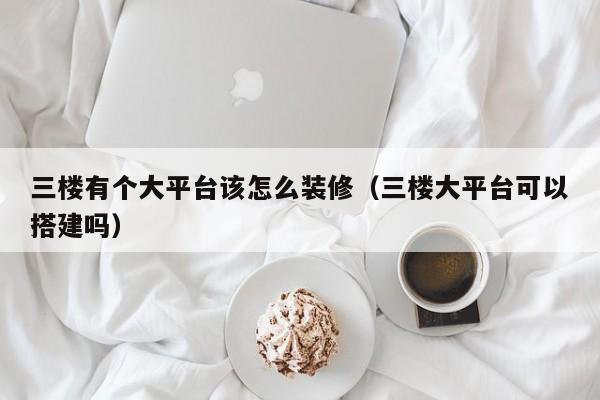 三楼有个大平台该怎么装修（三楼大平台可以搭建吗）