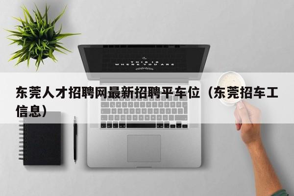 东莞人才招聘网最新招聘平车位（东莞招车工信息）