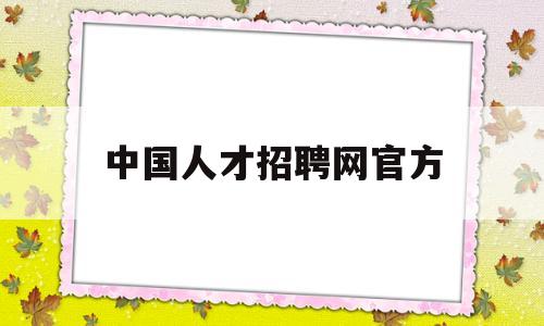 中国人才招聘网官方(中国人才市场招聘网站)