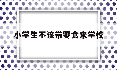小学生不该带零食来学校(小学生该不该带零食上学辩论)