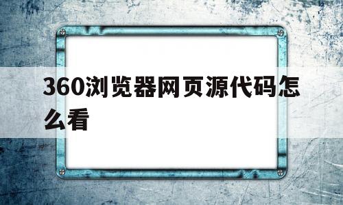 360浏览器网页源代码怎么看(360浏览器811240怎么么查看源文件)