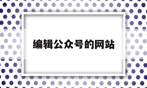 编辑公众号的网站(编辑微信公众号的网站)