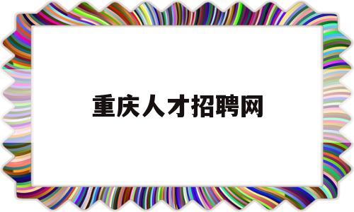 重庆人才招聘网(重庆人才招聘网最新招聘信息)